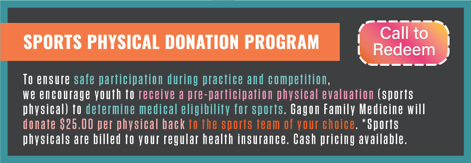 To ensure safe participation during practice and competition, we encourage youth to receive a pre-participation physical evaluation (sports physical) to determine medical eligibility for sports. Gagon Family Medicine will donate $25.00 per physical back to the sports team of your choice. *Sports physicals are billed to your regular health insurance. Cash pricing available.